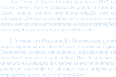 Júlio César de Castro Ferreira nasceu em 1973, no Rio de Janeiro, mas é capixaba de criação e coração. Desde criança mantém uma íntima relação com os videogames, tendo a oportunidade de acompanhar o início desse revolucionário entretenimento e todas as transições das gerações que ocorreram nos últimos anos. É formado em Programação Neurolinguística, com ampla experiência em administração e marketing digital. Desenvolveu projetos educacionais, especialmente na área do e-learning (educação on-line). Uma de suas áreas de estudo é a aplicação dos games na educação infanto-juvenil por intermédio de interfaces mais amigáveis e empolgantes para o aluno contemporâneo. 