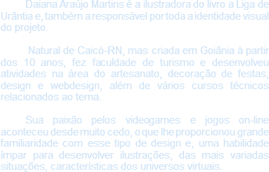 Daiana Araújo Martins é a ilustradora do livro a Liga de Urântia e, também a responsável por toda a identidade visual do projeto. Natural de Caicó-RN, mas criada em Goiânia à partir dos 10 anos, fez faculdade de turismo e desenvolveu atividades na área do artesanato, decoração de festas, design e webdesign, além de vários cursos técnicos relacionados ao tema. Sua paixão pelos videogames e jogos on-line aconteceu desde muito cedo, o que lhe proporcionou grande familiaridade com esse tipo de design e, uma habilidade ímpar para desenvolver ilustrações, das mais variadas situações, características dos universos virtuais. 