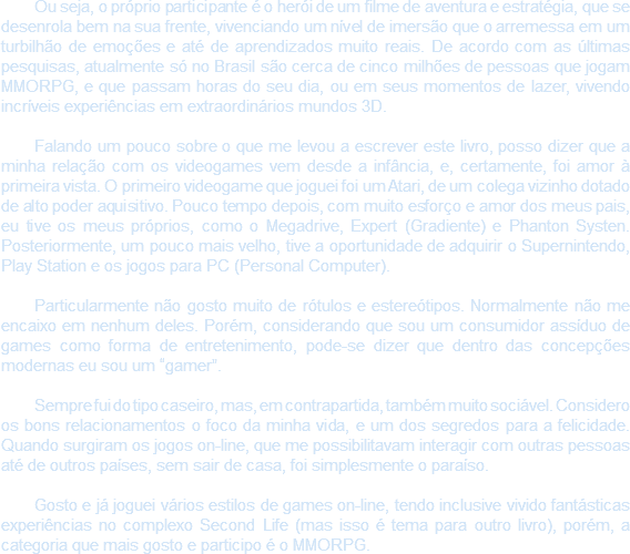 Ou seja, o próprio participante é o herói de um filme de aventura e estratégia, que se desenrola bem na sua frente, vivenciando um nível de imersão que o arremessa em um turbilhão de emoções e até de aprendizados muito reais. De acordo com as últimas pesquisas, atualmente só no Brasil são cerca de cinco milhões de pessoas que jogam MMORPG, e que passam horas do seu dia, ou em seus momentos de lazer, vivendo incríveis experiências em extraordinários mundos 3D. Falando um pouco sobre o que me levou a escrever este livro, posso dizer que a minha relação com os videogames vem desde a infância, e, certamente, foi amor à primeira vista. O primeiro videogame que joguei foi um Atari, de um colega vizinho dotado de alto poder aquisitivo. Pouco tempo depois, com muito esforço e amor dos meus pais, eu tive os meus próprios, como o Megadrive, Expert (Gradiente) e Phanton Systen. Posteriormente, um pouco mais velho, tive a oportunidade de adquirir o Supernintendo, Play Station e os jogos para PC (Personal Computer). Particularmente não gosto muito de rótulos e estereótipos. Normalmente não me encaixo em nenhum deles. Porém, considerando que sou um consumidor assíduo de games como forma de entretenimento, pode-se dizer que dentro das concepções modernas eu sou um “gamer”. Sempre fui do tipo caseiro, mas, em contrapartida, também muito sociável. Considero os bons relacionamentos o foco da minha vida, e um dos segredos para a felicidade. Quando surgiram os jogos on-line, que me possibilitavam interagir com outras pessoas até de outros países, sem sair de casa, foi simplesmente o paraíso. Gosto e já joguei vários estilos de games on-line, tendo inclusive vivido fantásticas experiências no complexo Second Life (mas isso é tema para outro livro), porém, a categoria que mais gosto e participo é o MMORPG.
