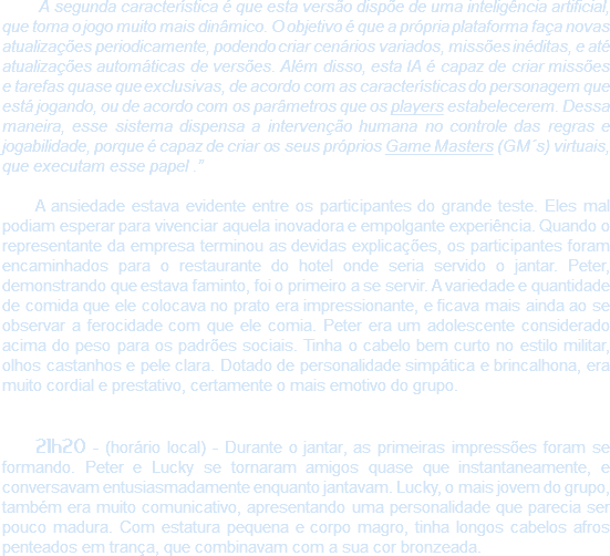  A segunda característica é que esta versão dispõe de uma inteligência artificial, que torna o jogo muito mais dinâmico. O objetivo é que a própria plataforma faça novas atualizações periodicamente, podendo criar cenários variados, missões inéditas, e até atualizações automáticas de versões. Além disso, esta IA é capaz de criar missões e tarefas quase que exclusivas, de acordo com as características do personagem que está jogando, ou de acordo com os parâmetros que os players estabelecerem. Dessa maneira, esse sistema dispensa a intervenção humana no controle das regras e jogabilidade, porque é capaz de criar os seus próprios Game Masters (GM´s) virtuais, que executam esse papel .” A ansiedade estava evidente entre os participantes do grande teste. Eles mal podiam esperar para vivenciar aquela inovadora e empolgante experiência. Quando o representante da empresa terminou as devidas explicações, os participantes foram encaminhados para o restaurante do hotel onde seria servido o jantar. Peter, demonstrando que estava faminto, foi o primeiro a se servir. A variedade e quantidade de comida que ele colocava no prato era impressionante, e ficava mais ainda ao se observar a ferocidade com que ele comia. Peter era um adolescente considerado acima do peso para os padrões sociais. Tinha o cabelo bem curto no estilo militar, olhos castanhos e pele clara. Dotado de personalidade simpática e brincalhona, era muito cordial e prestativo, certamente o mais emotivo do grupo. 21h20 - (horário local) - Durante o jantar, as primeiras impressões foram se formando. Peter e Lucky se tornaram amigos quase que instantaneamente, e conversavam entusiasmadamente enquanto jantavam. Lucky, o mais jovem do grupo, também era muito comunicativo, apresentando uma personalidade que parecia ser pouco madura. Com estatura pequena e corpo magro, tinha longos cabelos afros penteados em trança, que combinavam com a sua cor bronzeada.