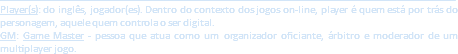 ___________________________________________________________________________________________
Player(s): do inglês, jogador(es). Dentro do contexto dos jogos on-line, player é quem está por trás do personagem, aquele quem controla o ser digital.
GM: Game Master - pessoa que atua como um organizador oficiante, árbitro e moderador de um multiplayer jogo.
